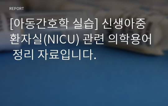 [아동간호학 실습] 신생아중환자실(NICU) 관련 의학용어 정리 자료입니다.