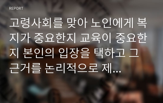 고령사회를 맞아 노인에게 복지가 중요한지 교육이 중요한지 본인의 입장을 택하고 그 근거를 논리적으로 제시하시오