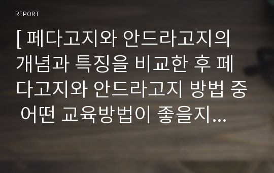 [ 페다고지와 안드라고지의 개념과 특징을 비교한 후 페다고지와 안드라고지 방법 중 어떤 교육방법이 좋을지 자신의 의견과 근거를 제시하십시오. ]