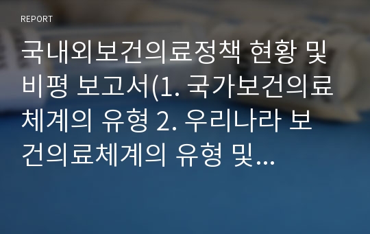 국내외보건의료정책 현황 및 비평 보고서(1. 국가보건의료체계의 유형 2. 우리나라 보건의료체계의 유형 및 내용3. 우리나라 보건의료정책의 현황 및 문제점4. 우리나라 보건의료체계의 특징과 문제점5. 보건복지부의 주요 보건 정책 6. Health plan 2020 7. 미국, 영국, 일본의 국가보건의료체계의 유형 및 내용 8. 보고서 내용에 대한 나의 견해)