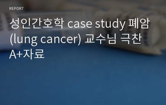 성인간호학 case study 폐암(lung cancer) 교수님 극찬 A+자료