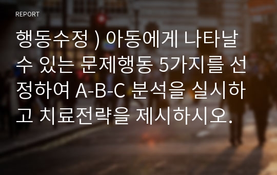 행동수정 ) 아동에게 나타날 수 있는 문제행동 5가지를 선정하여 A-B-C 분석을 실시하고 치료전략을 제시하시오.