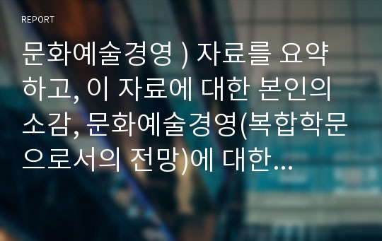 문화예술경영 ) 자료를 요약하고, 이 자료에 대한 본인의 소감, 문화예술경영(복합학문으로서의 전망)에 대한 나의 생각을 작성