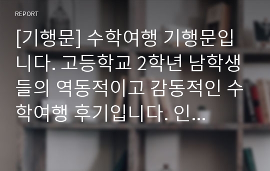 [기행문] 수학여행 기행문입니다. 고등학교 2학년 남학생들의 역동적이고 감동적인 수학여행 후기입니다. 인생에서 가장 기억에 남는 수학여행! 올해는 코로나19로 수학여행을 가지 못한 학교가 많았는데 본 작품을 통해 수학여행의 추억에 잠겨보시기 바랍니다.