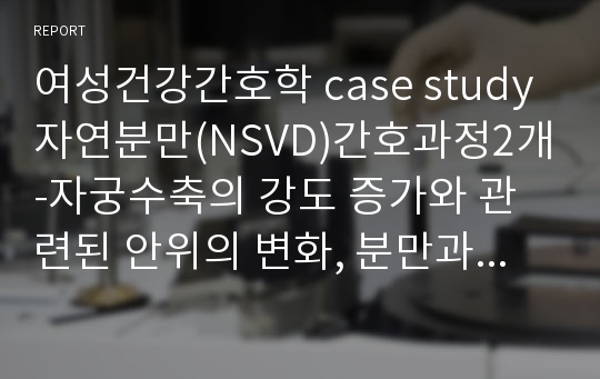 여성건강간호학 case study 자연분만(NSVD)간호과정2개-자궁수축의 강도 증가와 관련된 안위의 변화, 분만과정에 대한 구체적인 정보와 관련된 지식부족