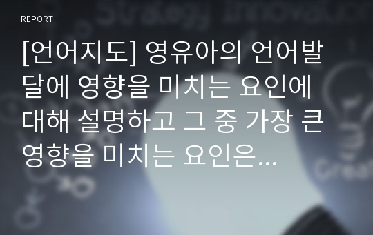 [언어지도] 영유아의 언어발달에 영향을 미치는 요인에 대해 설명하고 그 중 가장 큰 영향을 미치는 요인은 무엇이라고 생각하는지 자신의 견해를 작성하세요.