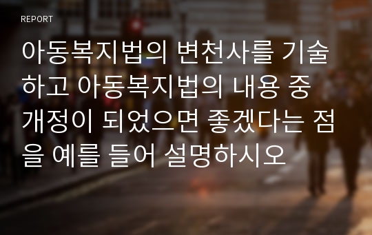 아동복지법의 변천사를 기술하고 아동복지법의 내용 중 개정이 되었으면 좋겠다는 점을 예를 들어 설명하시오