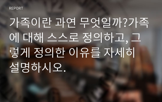 가족이란 과연 무엇일까?가족에 대해 스스로 정의하고, 그렇게 정의한 이유를 자세히 설명하시오.