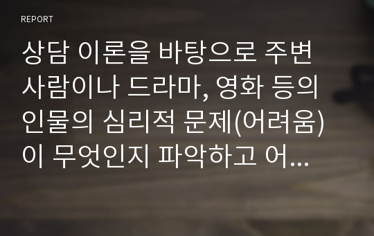 상담 이론을 바탕으로 주변 사람이나 드라마, 영화 등의 인물의 심리적 문제(어려움)이 무엇인지 파악하고 어떤 방식으로 접근하여 해결할 것인지 작성하세요