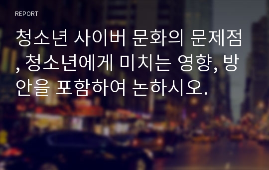 청소년 사이버 문화의 문제점, 청소년에게 미치는 영향, 방안을 포함하여 논하시오.