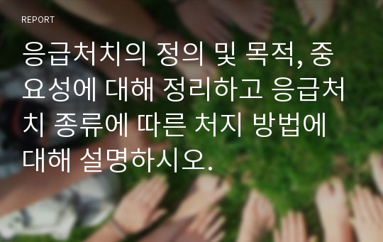 응급처치의 정의 및 목적, 중요성에 대해 정리하고 응급처치 종류에 따른 처지 방법에 대해 설명하시오.