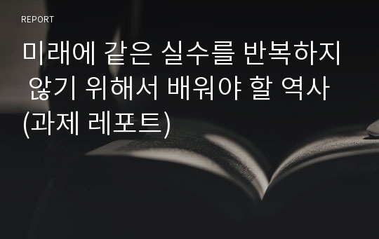 미래에 같은 실수를 반복하지 않기 위해서 배워야 할 역사 (과제 레포트)