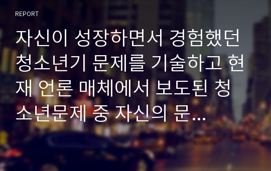 자신이 성장하면서 경험했던 청소년기 문제를 기술하고 현재 언론 매체에서 보도된 청소년문제 중 자신의 문제와 연관성이 있는 보도내용을 함께 소개하며 원인과 사회복지 차원의 개입방향 논하기