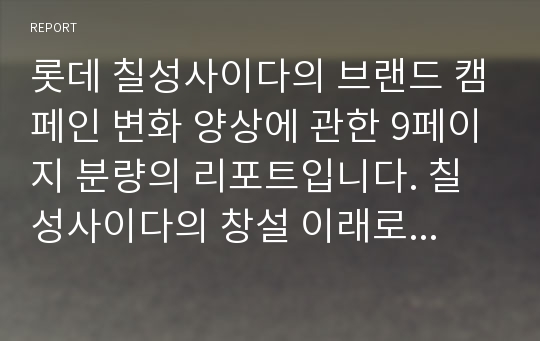 롯데 칠성사이다의 브랜드 캠페인 변화 양상에 관한 9페이지 분량의 리포트입니다. 칠성사이다의 창설 이래로 시행되어져 온, 각종 캠페인을 시대 별로 분류하여 분석하였습니다. 칠성사이다 브랜드를 분석하고자 하시는 분은 유용하게 활용 가능하실 겁니다.