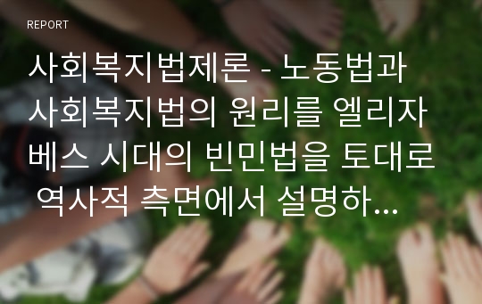 사회복지법제론 - 노동법과 사회복지법의 원리를 엘리자베스 시대의 빈민법을 토대로 역사적 측면에서 설명하고, 엘리자베스 시대의 빈민법과 현시대의 관련법의 특징을 비교하면서 공통점과 차이점을 도출하세요