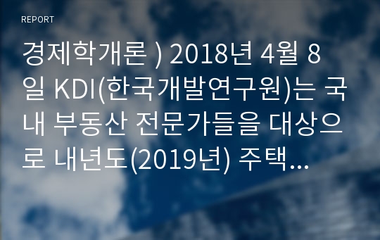 경제학개론 ) 2018년 4월 8일 KDI(한국개발연구원)는 국내 부동산 전문가들을 대상으로 내년도(2019년) 주택가격 예상에 대한 설문조사를 실시했다