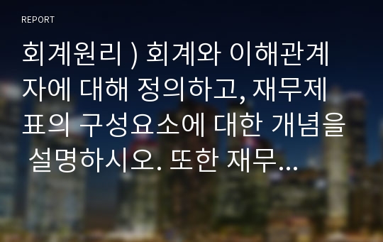 회계원리 ) 회계와 이해관계자에 대해 정의하고, 재무제표의 구성요소에 대한 개념을 설명하시오. 또한 재무제표의 역할 및 활용에 대한 사례와 본인의 의견을 제시하시오.