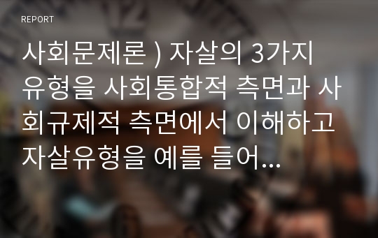 사회문제론 ) 자살의 3가지 유형을 사회통합적 측면과 사회규제적 측면에서 이해하고 자살유형을 예를 들어 설명해 보자.