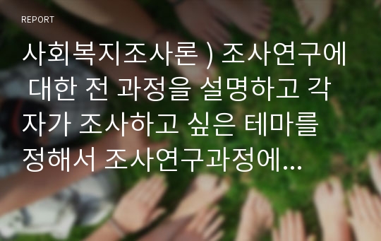 사회복지조사론 ) 조사연구에 대한 전 과정을 설명하고 각 자가 조사하고 싶은 테마를 정해서 조사연구과정에 맞게 기술하시오.