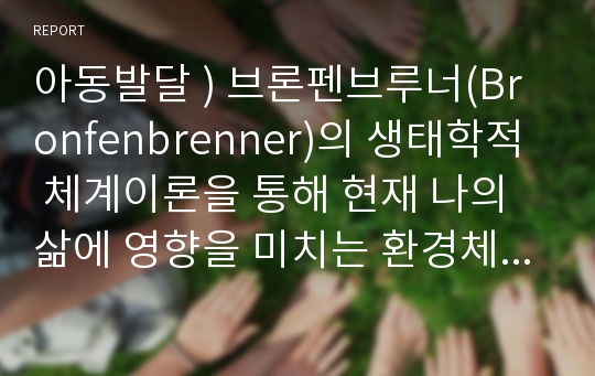 아동발달 ) 브론펜브루너(Bronfenbrenner)의 생태학적 체계이론을 통해 현재 나의 삶에 영향을 미치는 환경체계를 분석하고 본 이론에 대한 평가를 기술하세요