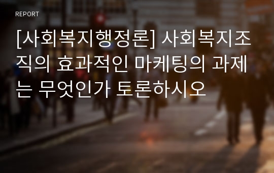 [사회복지행정론] 사회복지조직의 효과적인 마케팅의 과제는 무엇인가 토론하시오