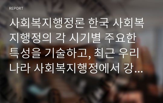 사회복지행정론 한국 사회복지행정의 각 시기별 주요한 특성을 기술하고, 최근 우리나라 사회복지행정에서 강조되는 내용들을 정리해 봅시다