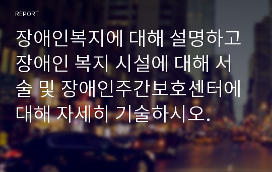 장애인복지에 대해 설명하고 장애인 복지 시설에 대해 서술 및 장애인주간보호센터에 대해 자세히 기술하시오.