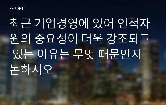 최근 기업경영에 있어 인적자원의 중요성이 더욱 강조되고 있는 이유는 무엇 때문인지 논하시오