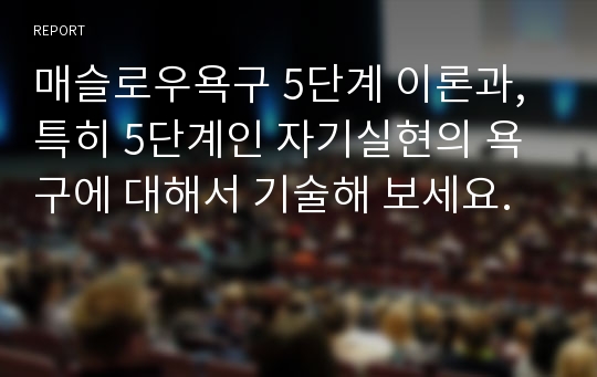 매슬로우욕구 5단계 이론과, 특히 5단계인 자기실현의 욕구에 대해서 기술해 보세요.