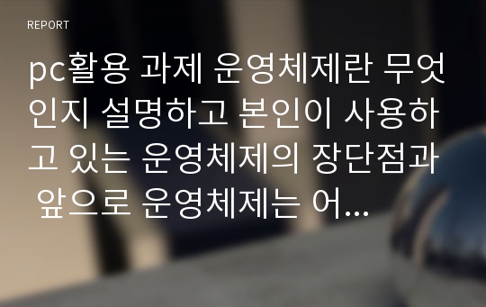 pc활용 과제 운영체제란 무엇인지 설명하고 본인이 사용하고 있는 운영체제의 장단점과 앞으로 운영체제는 어떻게 발전할 것인지에 대해 설명하시오.