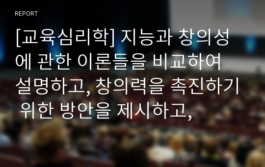 [교육심리학] 지능과 창의성에 관한 이론들을 비교하여 설명하고, 창의력을 촉진하기 위한 방안을 제시하고,