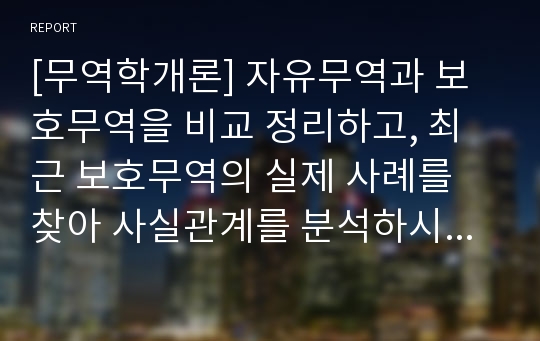 [무역학개론] 자유무역과 보호무역을 비교 정리하고, 최근 보호무역의 실제 사례를 찾아 사실관계를 분석하시오..