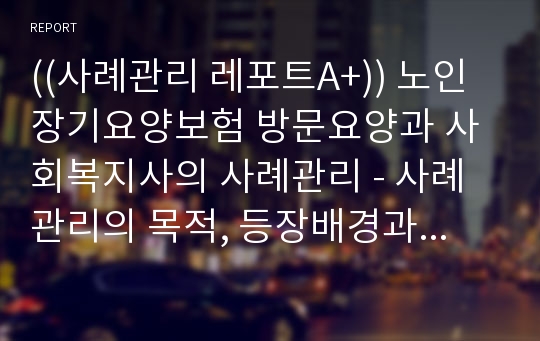 ((사례관리 레포트A+)) 노인장기요양보험 방문요양과 사회복지사의 사례관리 - 사례관리의 목적, 등장배경과 구성요소 등