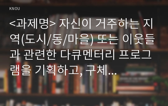 &lt;과제명&gt; 자신이 거주하는 지역(도시/동/마을) 또는 이웃들과 관련한 다큐멘터리 프로그램을 기획하고, 구체적인 기획안과 시놉시스, 구성안을 작성하시오.