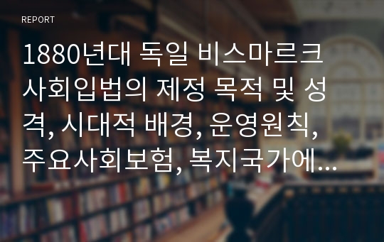 1880년대 독일 비스마르크 사회입법의 제정 목적 및 성격, 시대적 배경, 운영원칙, 주요사회보험, 복지국가에 미친 영향 등에 대해 설명해보세요