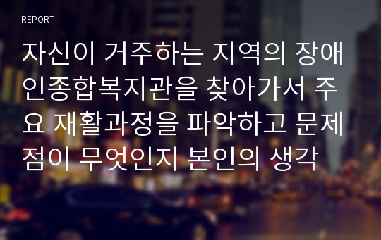 자신이 거주하는 지역의 장애인종합복지관을 찾아가서 주요 재활과정을 파악하고 문제점이 무엇인지 본인의 생각