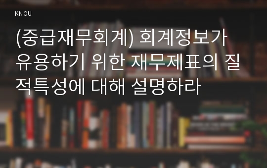 (중급재무회계) 회계정보가 유용하기 위한 재무제표의 질적특성에 대해 설명하라