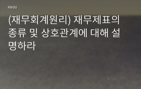 (재무회계원리) 재무제표의 종류 및 상호관계에 대해 설명하라