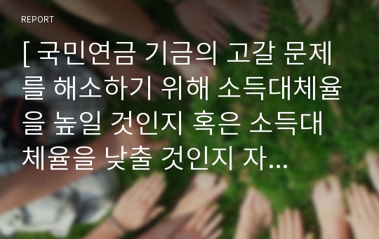 [ 국민연금 기금의 고갈 문제를 해소하기 위해 소득대체율을 높일 것인지 혹은 소득대체율을 낮출 것인지 자신의 의견을 제시하시오. ]