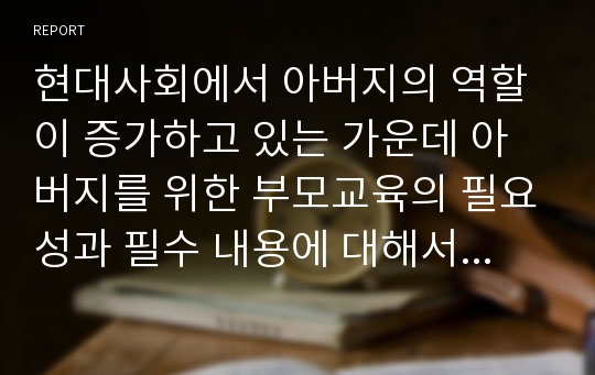 현대사회에서 아버지의 역할이 증가하고 있는 가운데 아버지를 위한 부모교육의 필요성과 필수 내용에 대해서 토론하시오.