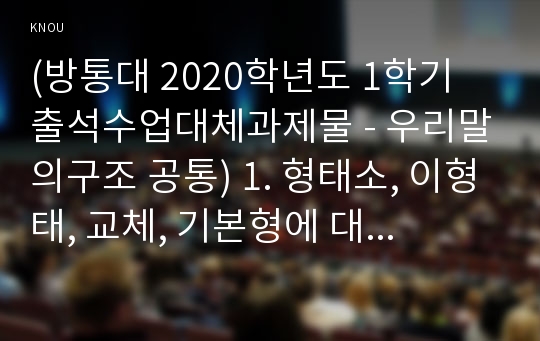 (방통대 2020학년도 1학기 출석수업대체과제물 - 우리말의구조 공통) 1. 형태소, 이형태, 교체, 기본형에 대하여 예를 들어 설명하시오. 2. 합성어와 파생어에 대하여 예를 들어 설명하시오.