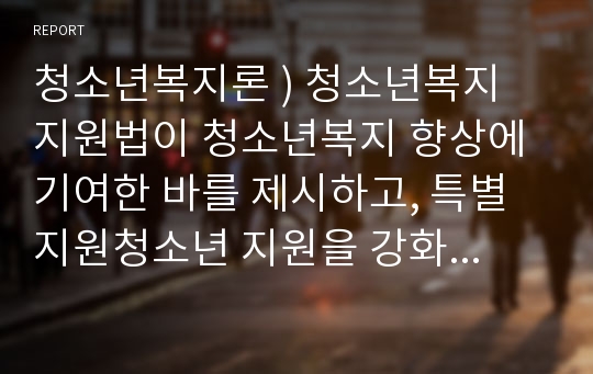 청소년복지론 ) 청소년복지 지원법이 청소년복지 향상에 기여한 바를 제시하고, 특별지원청소년 지원을 강화하는 방안에 대해 논하시오.