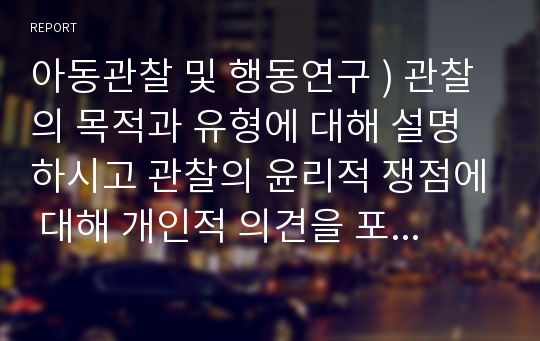 아동관찰 및 행동연구 ) 관찰의 목적과 유형에 대해 설명하시고 관찰의 윤리적 쟁점에 대해 개인적 의견을 포함하여 서술하시오.