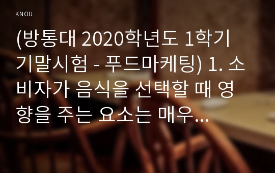 (방통대 2020학년도 1학기 기말시험 - 푸드마케팅) 1. 소비자가 음식을 선택할 때 영향을 주는 요소는 매우 다양하고 복합적이다.  음식 선택의 영향 요인을 소비자요인, 푸드요인, 환경요인으로 구분하여 설명하고, 본인이 음식을 선택할 때 영향을 주는 요인을 소비자요인 3가지, 푸드요인 3가지, 환경요인 3가지를 포함하여 설명하시오