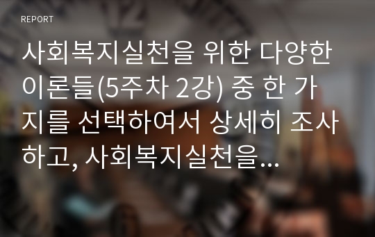 사회복지실천을 위한 다양한 이론들(5주차 2강) 중 한 가지를 선택하여서 상세히 조사하고, 사회복지실천을 할 때에 적용