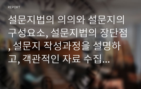 설문지법의 의의와 설문지의 구성요소, 설문지법의 장단점, 설문지 작성과정을 설명하고, 객관적인 자료 수집을 위한