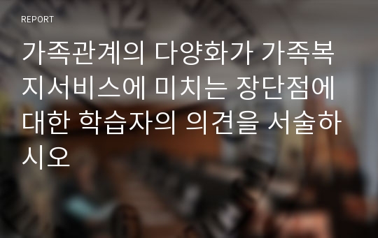 가족관계의 다양화가 가족복지서비스에 미치는 장단점에 대한 학습자의 의견을 서술하시오