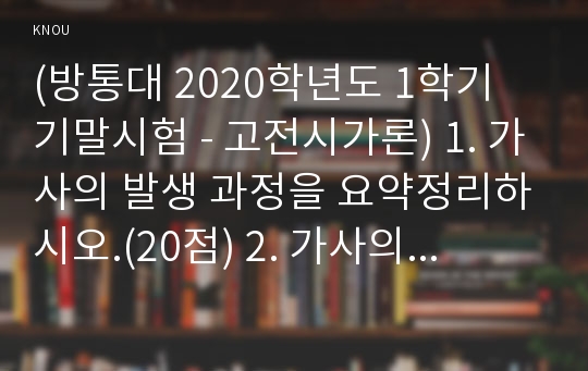 (방통대 2020학년도 1학기 기말시험 - 고전시가론) 1. 가사의 발생 과정을 요약정리하시오.(20점) 2. 가사의 변모 과정을 전기(임진왜란 이전)와 후기(임진왜란 이후)로 나누어 정리하되, 반드시 구체적인 작품을 거론하면서 상세히 서술하시오.(50점)