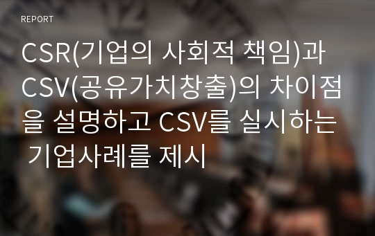 CSR(기업의 사회적 책임)과 CSV(공유가치창출)의 차이점을 설명하고 CSV를 실시하는 기업사례를 제시