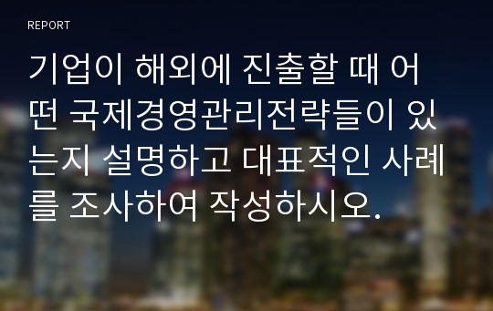 기업이 해외에 진출할 때 어떤 국제경영관리전략들이 있는지 설명하고 대표적인 사례를 조사하여 작성하시오.